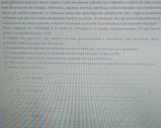 pelas glandulas exocrinas desse sistema. Cada uma dessas substancias e liberada no lumen do tubo Gi po
meio do processo de secreção. Além disso, algumas enzimas digestivas estão localizadas nas membranas
apicais do epitélio intestinal As moleculas produzidas pela digestão, juntamente com a agua e pequenos
nutrientes que nào necessitam de digestão, movem-se então, do lúmen do tubo gastnntestinal, atraves de
uma camada de células epiteliais, e entram no sangue ou na linfa Esse processo e denominado absorgào."
Fonte: Adaptado de WIDMAIER LE. P:RAFF.H STRANG, K. T. Vander fisiologia humana. 14 ed Rio de
Janeiro: Guanabara Koogan, 2017
A respeito dos processos que ocorrem no trato gastrontestinal e substencias que participam desse
processo, analise as seguintes afirmativas
1. A primeira fase da olgestão das proteinas ocorre no estomago pormelo da açeo da pepsina.
II. O tripsinogenio se transforma em tripsina na presenca ce ecido cloridrico (HCl)
III. A secretina é um hormonio que estimula a secretao do suto pancreatico
N. Nos humanos, as secreçoes billarese pancredicas interagem com obolo alimentar no intestino grosso.
Ecorreto oquese afima em
Ve fll, apenas
le ll apenas
A