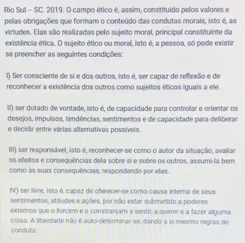 pelas obrigações que formam o conteúdo das condutas morais, isto é, as
virtudes. Elas são realizadas pelo sujeito moral, principal constituinte da
existência ética. 0 sujeito ético ou moral, isto é, a pessoa, só pode existir
se preencher as seguintes condições:
I) Ser consciente de si e dos outros, isto é, ser capaz de reflexão e de
reconhecer a existência dos outros como sujeitos éticos iguais a ele.
II) ser dotado de vontade, isto é, de capacidade para controlar e orientar os
desejos, impulsos, tendências sentimentos e de capacidade para deliberar
e decidir entre várias alternativas possiveis.
III) ser responsável, isto é, reconhecer-se como o autor da situação , avaliar
os efeitos e consequências dela sobre sie sobre os outros, assumi-la bem
como às suas consequências respondendo por elas.
IV) ser livre, isto é, capaz de oferecer se como causa interna de seus
sentimentos, atitudes e ações por não estar submetido a poderes
externos que o forcem e o constranjam a sentir, a querer e a fazer alguma