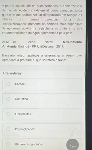 A pele é constituida de duas camadas, a epiderme e a
derme. Na epiderme existem algumas camadas, cada
qual com um padrão celular diferenciado em relação as
células nas demais camadas. Uma das
"especializações" presente na camada mais superficial
da epiderme auxilia na resistência ao atrito a na alta
impermeabilidade da água apresentada pela pele.
ALMEIDA.	Felipe	Natali.	Nivelamento
Anatomia.Maringá - PR:UniCesumar, 2017.
Baseado nisso, assinale a alternativa a seguir que
apresenta a proteína a que se refere o texto:
Alternativas
Glicose.
Queratina.
Fibroblastos.
Proteoglicanos.
Glicosaminoglicanos