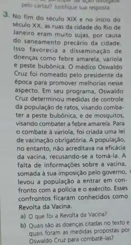 pelo cartaz?Justifique sua resposta.
açao divulgada
3. No fim do século XIX e no inicio do
século XX, as ruas da cidade do Rio de
Janeiro eram muito sujas por causa
do saneamento precário da cidade.
Isso favorecia a disseminação de
doenças como febre amarela , varíola
e peste bubônica. 0 médico Oswaldo
Cruz foi nomeado pelo presidente da
época para promover melhorias nesse
aspecto. Em seu programa Oswaldo
Cruz determinou medidas de controle
da população de ratos visando comba-
ter a peste bubônica, e de mosquitos,
visando combater a febre amarela . Para
combate à varíola, foi criada uma lei
de vacinação obrigatória. A população,
no entanto não acreditava na eficácia
da vacina , recusando-se a tomá-la. A
falta de informações sobre a vacina,
somada à sua imposição pelo governo,
levou a população a entrar em con-
fronto com a polícia e 0 exército. Esses
confrontos ficaram conhecidos como
Revolta da Vacina.
a) que foi a Revolta da Vacina?
b) Quais são as doenças citadas no texto e
quais foram as medidas propostas por
Oswaldo Cruz para combatê-las?