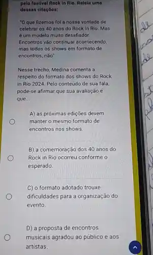 pelo festlval Rock In Rlo. Rolela uma
dessas citaçōos:
"O que fizemos fol a nosso vontade de
celebrar os 40 anos do Rock In Rio . Mas
é um modelo multo desafiador.
Encontros vão continuar acontecendo,
mas todos os shows em formato de
encontros, não"
Nesse trecho, Medina comenta a
respeito do formato dos shows do Rock
in Rio 2024. Pelo conteúdo de sua fala,
pode-se afirmar que sua avaliação é
que __
A) as próximas edições devem
manter o mesmo formato de
encontros nos shows.
B) a comemoração dos 40 anos do
Rock in Rio ocorreu conforme o
esperado.
C) o formato adotado trouxe
dificuldades para a organização do
evento.
D) a proposta de encontros
musicais agradou ao público e aos
artistas.