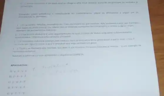 pelo qual se chega a uma nova verdade.partindo de principle de verdades ja
canhecidas
Tomando como referéncia a cientificidade do conhecimento. jugue as ahrmativas a segur em (V)
Verdadeiras ou (F) Falsas
c
10 raciocinio Medias normaliment mais escondem do que revelam. Noto podemos supor por exemplo,
que todas as areas pobres da cidade tem as mesmas condicies de sancamento e acesso a agua." e um
exemplo de pensamento indutivo.
(1) a raciocinio dedutivo uma argumentaçdo na qual a partir de dados singulares sufcentemente
enumeradex. inferimos uma verdade universal
(1) Oraciocinio indutivo comeca com uma ou mais premissas e tenta generalizar a partir delas oque e
serdade em alguns casos o que e provive que seja verdade em geral.
(
) Todos os homens sao mortais. Socrates um homem. Portante, Socrates e mortal 'e um exemplo de
raciocinio indutivo
Assinale a atternativa que apresents a sequencia conert
Alternativas:
a) V.F V.F
b) F.F.V F
c) V.V -F.F
d) F.V
e) V.F F.V