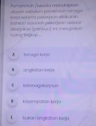 Pemerintah swasta menetapkan
aturan sebelum perekrutan tenaga
kerja,selama pekerjaan dilakukan
bahkan sesudah pekerjaan selesai
dikerjakan (pensiun). Ini merupakan
ruang lingkup __
A tenaga kerja
B angkatan kerja D
C ketenagakerjaan v
D kesempatan kerja v
E bukan angkatan kerja E