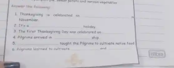 pemphimple , sweat potato and various vegetables.
Answer the following:
1. Thanksgiving is celebrated on
__ in
November.
2. It's a __ holiday.
3. The first Thanksgiving Day was celebrated on __
4. Pilgrims arrived in __ ship.
5. __ taught the Pilgrims to cultivate native food.
6. Pilgrims learned to cultivate __ and __