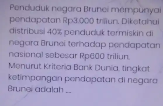 Penduduk n egara Brunei men punyai
pendapatan R p3.000 triliun Diketahui
distribusi 40%  penduduk termiskin di
negara Brunei terhad ap pendapatan
nasional se besar R p600 triliun.
Menurut Kriteria Bank Dunia . tingkat
ketimpangan pendapatan di negara
Brunei adalah __