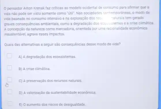 pensador Allton Krenak faz criticas ao modelo ocidental de consumo para afirmar que a
vida não pode ser visto somente como "útl"Nas sociedades contemporaneas, o modo de
vida baseado no consumo intensivo e na exploração dos rec. naturais tem gerado
graves consequências ambientais, como a degradação dos lecossistemas e a crise climatica
A concepção da natureza como mercadoria, orientada por uma racionalidade economica
insustentável, agrava esses impactos.
Quais das alternativas a seguir são consequências desse modo de vida?
A) A degradação dos ecossistemas.
B) A crise climática.
C) A preservação dos recursos naturais.
D) A valorização da sustentabilidade econômica.
E) 0 aumento dos riscos de desigualdade.