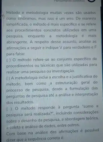 Pensamento cientifico
Método e metodologia muitas vezes são usados
como sinônimos, mas isso é um erro De maneira
simplificada, o método é mais especifico e se refere
aos procedimentos concretos utilizados em uma
pesquisa, enquanto a metodologia é mais
abrangente. A respeito desse assunto, analise as
afirmações a seguir e indique v para verdadeiro e F
para falso:
( ) 0 método refere-se ao conjunto especifico de
procedimentos ou técnicas que são utilizadas para
realizar uma pesquisa ou investigação.
( ) A metodologia inclui a escolha e a justificativa do
método. bem como a estruturação geral do
processo de pesquisa, desde a formulação das
perguntas de pesquisa até a análise e interpretação
dos resultados.
( ) 0 método responde à pergunta "como a
pesquisa será realizada?", incluindo considerações
sobre o desenho da pesquisa, a abordagem teórica.
a coleta e análise de dados, entre outros.
Com base na análise das afirmações é possivel
dizer que a sequência correta é: