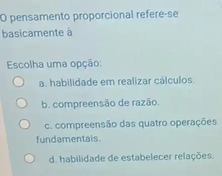 pensamento proporcional refere-se
basicamente à
Escolha uma opção:
a. habilidade em realizar cálculos.
b. compreensão de razão.
c. compreensão das quatro operações
fundamentais.
d. habilidade de estabelecer relações.