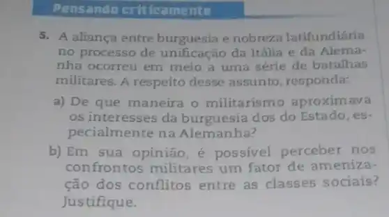 Pensando criticamente
5. A aliança entre burguesia e nobrez a latifundiária
no processo de unificação da Itália e da Alema-
nha ocorreu em meio a uma série de batalhas
militares. A respeito desse assunto responda:
a) De que maneira o militarismo aproximava
os interesses da burguesia dos do Estado, es-
pecialmente na Alemanha?
b) Em sua opinião , é possivel perceber nos
confrontos militares um fator de ameniza-
ção dos conflitos entre as classes sociais?
Justifique.