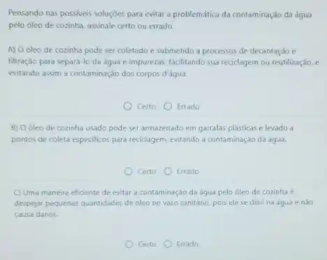 Pensando nas possiveis soluçóes para evitar a problemática da contaminação da água
pelo óleo de cozinha assinale certo ou errado.
A) O óleo de cozinha pode ser coletado e submetido a processos de decantação e
filtração para separá-lo da água e impurezas facilitando sua reciclagem ou reutilização, e
evitando assim a contaminação dos corpos d'água.
Certo Errado
B) O óleo de cozinha usado pode ser armazenado em garrafas plásticas e levado a
pontos de coleta especificos para reciclagem, evitando a contaminação da água.
Certo Errado
C) Uma maneira eficiente de evitar a contaminação da água pelo óleo de cozinha é
despejar pequenas quantidades de oleo no vaso sanitário pois ele se dilui na agua e nào
causa danos
Certo Errado