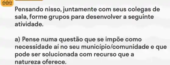 Pensando nisso , juntamente com seus colegas ; de
sala, forme grupos para desenvolver a seguinte
atividade.
a) Pense numa questão que se impõe como
necessid ade ai no seu município/comunidade e que
pode ser solucionada com que a
natureza oferece.