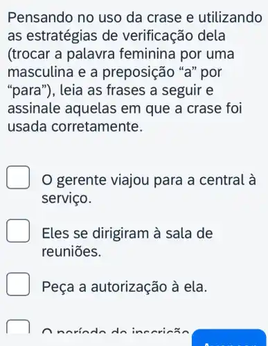 Pensando no uso da crase e utilizando
as estratégias de verificação dela
(trocar a palavra feminina por uma
masculina e a preposição "a" por
"para"), leia as frases a seguir e
assinale aquelas em que a crase foi
usada corretam ente.
D O gerente viajou para a central à
serviço.
Eles se dirigiram à sala de
reuniōes.
Peça a autorização à ela.
inccr