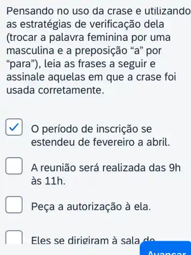 Pensando no uso da crase e utilizando
as estratégias de verificação dela
(trocar a palavra feminina por uma
masculina e a preposição "a" por
"para"), leia as frases a seguir e
assinale aquelas em que a crase foi
usada corretamente.
período de inscrição se
estendeu de fevereiro a abril.
D A reunião será realizada das 9h
às 11h.
Peça a autorização à ela.
Eles se dirigiram à sala do
Avon oar