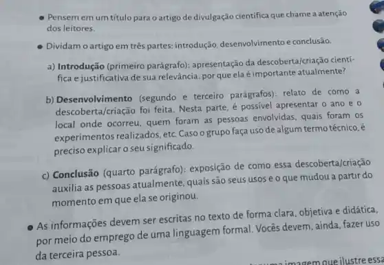 Pensem em um título para o artigo de divulgação científica que chame a atenção
dos leitores.
Dividam o artigo em três partes:introdução desenvolvimento e conclusão.
a) Introdução (primeiro parágrafo): apresentação da descoberta/criação cientí-
fica e justificativa de sua relevância:por que ela é importante atualmente?
b) Desenvolvime nto (segundo e terceiro parágrafos): relato de como . a
descoberta/criação foi feita. Nesta parte, é possivel apresentar o ano e o
local onde ocorreu, quem foram as pessoas envolvidas, quais foram os
experimentos realizados, etc Casoo grupo faça uso de algum termo técnico, é
preciso explicar o seu significado.
c) Conclusão (quarto parágrafo): exposição de como essa descoberta/criação
auxilia as pessoas atualmente quais são seus usos e o que mudou a partir do
momento em que ela se originou.
As informações devem ser escritas no texto de forma clara , objetiva e didática,
por meio do emprego de uma linguagem formal. Vocês devem,ainda fazer uso
da terceira pessoa.
imagem que ilustre essa