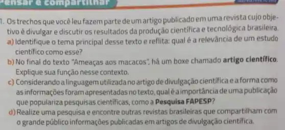 Pensure
1. Ostrechosque vocêleu fazem parte deum artigo publicadoemuma revista cujo obje-
tivo é divulgar e discutir os resultados da produção científica e tecnológica brasileira.
a) Identifique o tema principal desse texto e reflita: qual é a relevância de um estudo
científico como esse?
b) No final do texto "Ameaças aos macacos há um boxe chamado artigo científico.
Explique sua função nesse contexto.
c) Considerando a linguagem utilizada no artigo de divulgação cientifica eaforma como
as informações foram apresentadas no texto, qual éaimportância deuma publicação
que populariza pesquisas científicas, como a Pesquisa FAPESP?
d)Realize uma pesquisa e encontre outras revistas brasileiras que compartilham com
grande público informações publicadas em artigos de divulgação cientifica.