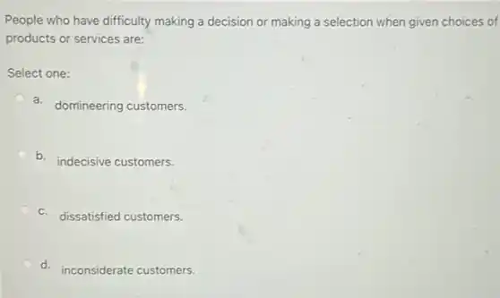 People who have difficulty making a decision or making a selection when given choices of
products or services are:
Select one:
a. domineering customers.
b.
indecisive customers.
c. dissatisfied customers.
d.
inconsiderate customers.