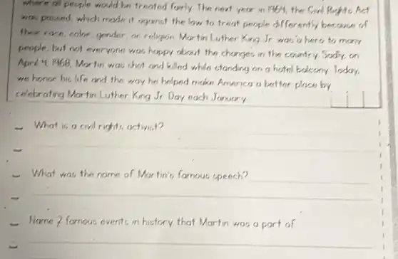 where of people would be treoted fairly The next year in 1964, the Cial Reghte Act was poused, which mode it organst the law to treat people differently because of ther roon, color, gender, or religion Martin Luther King Jr was'a hero to many people, but not everyone was happy about the changes in the country Sadly, on Aprd 4, 1968, Martin was that and killed whle standing on a hotel bolcony Today, we honor his life and the way he helped make America a better place by celebrating Martin Luther King Jr Day each January
- What is a civil rights activist?
- What was the name of Martin's famous speech?
- Name? famous events in history that Martin was a part of