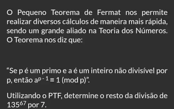 Pequeno Teorema de Fermat nos permite
realizar diversos cálculos de maneira mais rápida,
sendo um grande aliado na Teoria dos Números.
Teorema nos diz que:
"Se péum primo e a é um inteiro não divisivel por
p, então a^p-1equiv 1(modp) ".
Utilizando o PTF, determine o resto da divisão de
135^67 por 7.