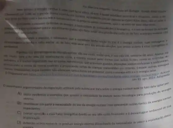 Per Mariana Araguala-Graduada
Nem sempre a energla nuclear e vista com bons othos, là que come in ate
Chemobyl em 1986; ou o grande drama acomido em Golania, no atidente coin as capsulas de Cesio Aiem disso, ndose sabe o
que deve ter folto com o fixo nucleat e tampouco com as proprias usinas nucleares, spos o termino de suas vidad ovels.
Entrotantor a escasser de fontes de energia, a necessitiade de auntossuticiencia energitica, e ouse de fontas de energia
polintes eque contribuem para aquecimento global, tem feits surgir uma grande discussio se, do tato, a energis nuclear nilo
poderia her unis solugilo
Considerando o exposto e necessario que a sociedade tenha noçlo do que 6 a energia noclear, suas vantagens e
desvantagense tanbem saiba avaliar se, de fato esta seria uma das poucas soluçbes que temos quanto b crise energitica
ambiental
Algumas das desyantagens da energia nuclear sao seu custo, muito cara, e sua vida oni, somente 60 anos. Apesar de
ter muito cara o ter vida dut relativamente curta, a energia nuclear polut menos que outras fontes como as oriundas do
petroleo, e emenos impactante que as usinas hidrelétricas que provocam grandes alteracbes socipeconomicas e ambientals,
provocando a morte de multas espécies e propiciando surtos de doenças transmitidas por vetores. Existem outras energias
menos impactantes, eque tamber não oferecem tantos riscos em potencial, como a energia edica e a energia solar.
D Disponivel em: https brasilescole vol.com br/estrategia censing/oncultindo-sobre energile nuclear a Adaptado
em: 01 ago 2023. Adaptado
movimento argumentativo de negociação utilizado pela autora que trata sobre a energia nuclear esté no fato dela optar por
A) expor evidencias e exemplos que apoiam a necessidade de investir nessa tecnologia para produção de energia
eletrica.
B) reconhecer emparte a necessidade do uso do energia nuclear, mas apresentar outras fontes de energia menos
impactantes
C
marcar oposição essa fonte energética devido ao seu alto custo financeiro e desvantagem ambiental de sua
Implantação.
D) defender outros melos de se produzir energia elétrica discordando da necessidade de aderir à implantação desse
sistema