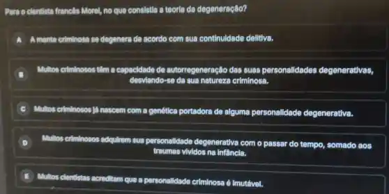 Pera o clentista franc@s Morel, no que consistia a teorla da degeneração?
A A mente criminosa se degenera de acordo com sua continuldade delitiva.
B
Multos criminosos têm a capacidade de autorregeneração das suas personalidades degenerativas,
desviando-se da sua natureza criminosa.
Multos criminosos lá nascem com a genética portadora de alguma personalidade degenerativa.
D Multos criminosos adquirem sua personalidade degenerativa com o passar do tempo somado aos
traumas vividos na Infancia.
E
Multos clentistas acreditam que a personalidade criminosa é Imutável.