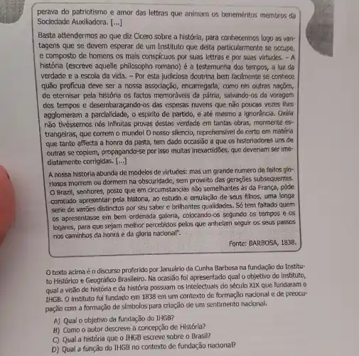 perava do patriotismo e amor das lettras que animam 05 beneméritos membros da
Sociedade Auxiliadora. ()
Basta attendermos ao que diz Cicero sobre a história para conhecermos logo as varr
tagens que se devem esperar de um Instituto que deita particularmente se occupe,
e composto de homens os mais conspicuos por suas lettras e por suas virtudes. - A
história (escreve aquelle philosopho romano) é a testemunha dos tempos, a luz da
verdade e a escola da vida . - Por esta judiciosa doutrina bem facilmente se conhece
quão profícua deve ser a nossa associação , encarregada , como em outras nacoes,
de eternisar pela história os factos memoráveis da pátria, salvando -os da voragem
dos tempos e desembaraçando -0s das espesas nuvens que não poucas vezes thes
agglomeram a parcialidade, o espirito de partido , e até mesmo a ignorância. Oxála
não tivéssemos nós infinitas provas destas verdade em tantas obras mormente es-
trangeiras, que correm o mundo!O nosso silencio , reprehensivel de certo em matéria
que tanto affecta a honra da pasta , tem dado occasião a gue os historiadores uns de
outras se copiem propagando-se por isso muitas inexactidões, que deveriam ser ime-
diatamente corrigidas. [...]
A nossa historia abunda de modelos de virtudes: mas um grande numero de feitos glo-
riosos morrem ou dormem na obscuridade, sem proveito das gerações subsequentes.
Brazil, senhores ; posto quê em circumstancias não semelhantes ás da França, póde
comtudo apresentar pela historia, ao estudo e emulação de seus filhos, uma longa
serie de varōes distinctos por seu saber e brilhantes qualidades. Só tem faltado quem
os apresentasse em bem ordenada galeria, colocando -os segundo os tempos e os
logares, para que sejam melhor percebidos pelos que anhelam seguir os seus passos
nos caminhos da honra e da gloria nacional".
Fonte: BARBOSA , 1838.
texto acima éo discurso proferido por Januário da Cunha Barbosa na fundação do Institu-
to Histórico e Geográfico Brasileiro. Na ocasiāo foi apresentado qual o objetivo do instituto,
qual a visão de história e da história possuam os intelectuais do século XIX que fundaram o
IHGB. O instituto foi fundado em 1838 em um contexto de formação nacional e de preocu-
pação com a formação de simbolos para criação de um sentimento nacional.
A) Qual o objetivo da fundação do IHGB?
B) Como o autor descreve a concepção de História?
D) Qual a função do IHGB no contexto de fundação nacional?
C) Qual a história que o IHGB escreve sobre o Brasil?