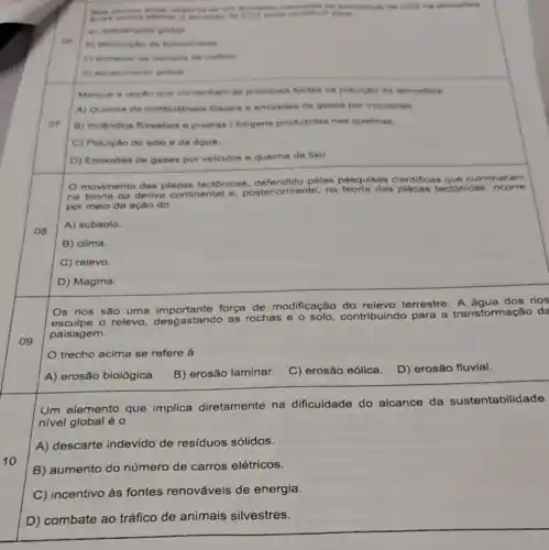 do percentual de GOT na atmonters
contribute parts
a) rechimento global
oe
b) diminiche da fotose interest
c) mumento da camade de orbinio
d) acuecimento global
Marque a opetio que contenham as principals fontes de polulolio da nimosfers
A) Queima de combustiveis fosseis e emissdes de gases por indostrias
07
B) Incendios florestais e poeiras / foligens produzidas nas queimas.
C) Poluição do solo e da dgua
D) Emissoes de gases por velculos e queima de lixo.
movimento das placas tectonicas pelas pesquisas clentificas que culminar am
na teoria da deriva continental e posteriormente, na das placas teciónicas, o corre
por meio da ação do
08
A) subsolo.
B) clima.
C) relevo
D) Magma.
Os rios são uma força de modificação terrestre. A água dos rios
esculpe - relevo, desgastand as rochas e
contribuindo para a transformação do
paisagem.
09
trecho acima se refere
A) erosão biológica.
B) erosão laminar.
C) erosão eólica.
D) erosão fluvial.
Um elemento que implica diretamente na dificuldade do alcance da sustentabilidade
nivel global é o
A) descarte indevido de resíduos sólidos.
10
B) aumento do número de carros elétricos.
C) incentivo às fontes renováveis de energia.
D) combate ao tráfico de animais silvestres.