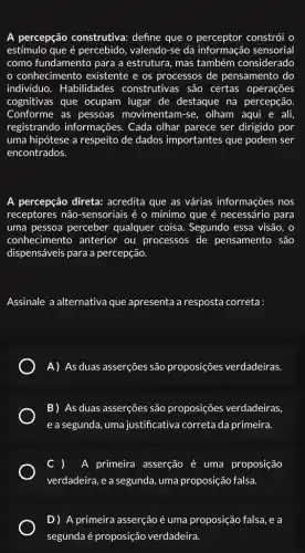 A percepção construtiva:define que o constrói o
estímulo que é percebido , valendo-se da informação sensorial
como fundamento para a estrutura, mas também considerado
conhecimento existente e os processos de pensamento do
individuo. Habilidades construtivas são certas operações
cognitivas que ocupam lugar de destaque na percepção
Conforme as pessoas movimentam-se, olham aqui e ali,
registrando informações . Cada olhar parece ser dirigido por
uma hipótese a respeito de dados importantes que podem ser
encontrados.
A percepção direta:acredita que as várias informações nos
receptores não-sensoriais é o mínimo que é necessário para
uma pessoa perceber qualquer coisa. Segundo essa visão, o
conhecimento anterior ou processos de pensamento são
dispensáveis para a percepção.
Assinale a alternativa que apresenta a resposta correta:
A) As duas asserções são proposições verdadeiras
B) As duas asserções são proposições verdadeiras.
e a segunda, uma justificativa correta da primeira.
A primeira asserção é uma proposição
verdadeira, e a segunda uma proposição falsa.
D) A primeira asserção é uma proposição falsa , e a
segunda é proposição verdadeira.