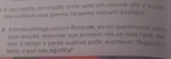 A percepção da relação entre sons em volume alto e proble.
mas auditivos está apenas no senso comum? Explique.
A fonoaudióloga Luciana Resende, ao ser questionada sobre
essa relação, responde que primeiro não se nota nada, mas
com o tempo a perda auditiva pode acontecer. Segundo o
texto, o que isso significa?