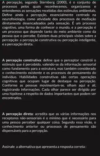 A percepção , segundo Sternberg (2000), é o conjunto de
processos pelos quais reconhecemos , organizamos e
entendemos as sensações recebidas dos estímulos ambientais
Define ainda a percepção , essencialm lente centrada na
neurofisiologia, como atividade dos processos de mediação
diretamente desencadeados pela sensação. E um processo
cognitivo, uma forma de conhecer o mundo , e a percepção é
um processo que depende tanto do meio ambiente como da
pessoa que o percebe . Existem duas principais visões sobre a
percepção: a percepção construtiva ou percepção inteligente,
e a percepção direta.
A percepção construtiva: define que o perceptor constrói o
estímulo que acute (e) percebido, valendo-se da informação sensorial
como fundamento para a estrutura, mas também considerado
conhecimento existente e os processos de pensamento do
indivíduo . Habilidades construtivas são certas operações
cognitivas que ocupam lugar de destaque na percepção.
Conforme as pessoas movimentam-se , olham aqui e ali,
registrando informações. Cada olhar parece ser dirigido por
uma hipótese a respeito de dados importantes que podem ser
encontrados.
A percepção direta:acredita que as várias informações nos
receptores não -sensoriais é o mínimo que é necessário para
uma pessoa perceber qualquer coisa.Segundo essa visão, o
conhecimentc ) anterior ou processos de pensamento são
dispensáveis para a percepção.
Assinale a alternativa que apresenta a resposta correta :