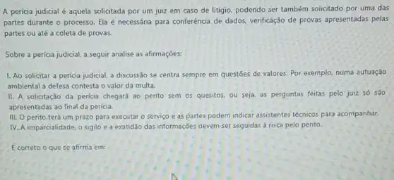 A perícia judicial é aquela solicitada por um juiz em caso de litigio, podendo ser também solicitado por uma das
partes durante o processo Ela é necessária para conferência de dados verificação de provas apresentadas pelas
partes ou até a coleta de provas.
Sobre a perícia judicial a seguir analise as afirmações:
1. Ao solicitar a pericia judicial, a discussãc se centra sempre em questões de valores. Por exemplo, numa autuação
ambiental a defesa contesta o valor da multa.
II. A solicitação da perícia chegará ao perito sem os quesitos, ou seja, as perguntas feitas pelo juiz só são
apresentadas ao final da pericia.
III. O perito terá um prazo para executar o serviço e as partes podem indicar assistentes técnicos para acompanhar.
IV. A imparcialidade, o sigilo e a exatidão das informações devem ser seguidas á risca pelo perito.
E correto o que se afirma em: