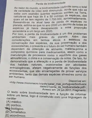 Perda da biodiversidade
Ao redor do mundo a biodiversidade (definida como o total
da variedade da vida está diminuindo. Ainda que não se
saiba com exatidão quantas espécles existem na Terra,
calcula-se que haja de 5a50 de espécies, das
quais só se tem registro de 1.750 .000 aproximadamente.
Baseando-se na atual taxa de perda de espécies no
planeta, estima-se que no ano 2000 um décimo de todas as
espécies já havia desaparecido e
essa proporção
ascenderia a um terço em 2020.
Por isso, a perda da biodiversidade é um dos problemas
ambientais mais graves do planeta. Além das
considerações em termos éticos e estéticos da
conservação das espécies da sua preservação e dos
ecossistemas, o presente e o futuro do ser humano também
dependem da obtenção de alimento, matéria -prima e
compostos qulmicos para medicamentos, assim como a
manutenção de processos como o equillbrio dos gases
atmosféricos, o clima e a conservação de solos . De fato, foi
demonstrado que a alteração e a perda de biodiversidade
dos habitats naturais , ocasionadas por atividades
antropogênicas, afetam negativamente as funcōes dos
ecoss istemas, que são encarregadas de prover servicos
ambientais, tanto das demais espécies silvestres como do
ser humano.
Disponivel em:
<http://www.micromacro ty/pdfs/saber, mas portugue:/biodiversi
dade/27perda de biodiversidade.pdP
Acesso em: 29 jun.2011 . Fragmento.
texto sobre biodiversidade tem a função de informar
sobre um tema, logo é construído com uma linguagem de
caráter
(A)médico.
(B) político.
fe biológico.
(D)jornalístico.
(E) econômico.