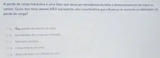 A perda de carga hidráulica é uma fator que deve ser considerado durante o dimensionamento de tubos ou
canais. Quais dos itens abaixo Ntilde (A)O representa uma característica que influencia no aumento ou diminuição da
perda de carga?
a. Regosidade do interior do tubo
b. Quantidade de curvas ou conexōes
c. Diâmetro do tubo
d. Comprimento do tubo
e. Altura do tubo em relação ao solo