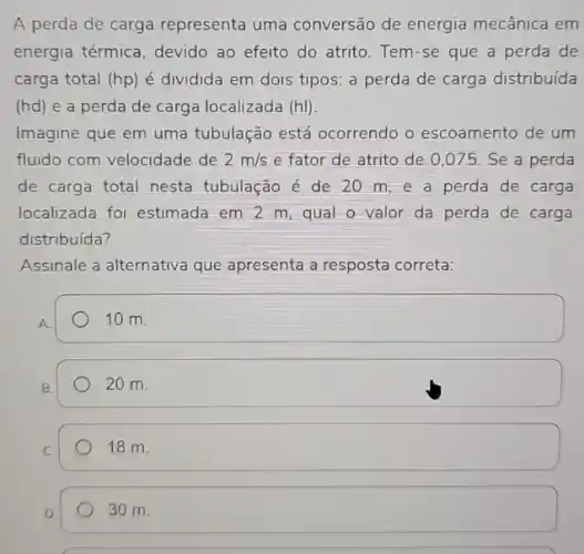 A perda de carga representa uma conversão de energia mecânica em
energia térmica, devido ao efeito do atrito Tem-se que a perda de
carga total (hp) é dividida em dois tipos: a perda de carga distribuída
(hd) e a perda de carga localizada (hl)
Imagine que em uma tubulação está ocorrendo o escoamento de um
fluido com velocidade de 2m/s e fator de atrito de 0,075 Se a perda
de carga total nesta tubulação é de 20 m,e a perda de carga
localizada foi estimada em 2 m, qual o valor da perda de carga
distribuída?
Assinale a alternativa que apresenta a resposta correta:
square  10 m
B.
20 m.
18 m.
30 m.