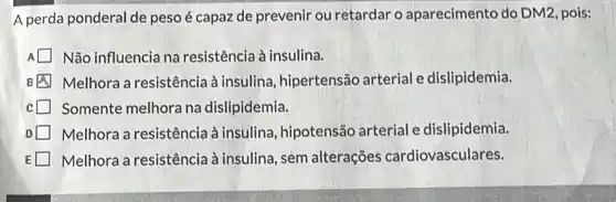 A perda ponderal de peso é capaz de prevenir ou retardar o aparecimento do DM2 pois:
Não influencia na resistência à insulina.
B Melhora a resistência à insulina, hipertensão arterial e dislipidemia.
Somente melhora na dislipidemia.
Melhora a resistência à insulina, hipotensão arterial e dislipidemia.
Melhora a resistência à insulina, sem alterações cardiovasculares.