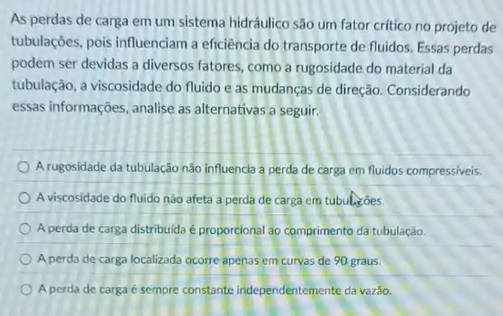 As perdas de carga em um sistema hidráulico são um fator crítico no projeto de
tubulações, pois influenciam a eficiência do transporte de fluidos Essas perdas
podem ser devidas a diversos fatores, como a rugosidade do material da
tubulação, a viscosidade do fluido e as mudanças de direção Considerando
essas informações , analise as alternativas a seguir.
A rugosidade da tubulação não influencia a perda de carga em fluidos compressiveis.
A viscosidade do fluido não afeta a perda de carga em tubulasões.
A perda de carga distribuida é proporcional ao comprimento da tubulação.
A perda de carga localizada ocorre apenas em curvas de 90 graus.
A perda de carga é sempre constante independentemente da vazão.