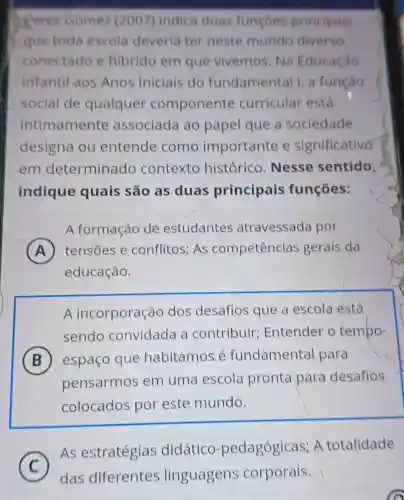 Perez Gomez (2007) indica duas funçoes principais
que toda escola deveria ter neste mundo diverso
conectado e Hibrido em que vivemos. Na Educação
Infantilaos Anos Iniciais do fundamental I, a função
social de qualquer componente curricular está
intimamente associada ao papel que a sociedade
designa ou entende como importante e significativo
em determinado contexto histórico Nesse sentido,
indique quais são as duas principais funçōes:
A formação de estudantes atravessada por
A tensoes e conflitos; As competências gerais da
educação.
A incorporação dos desafios que a escola está
sendo convidada a contribuir Entender o tempo-
B espaço que habitamos é fundamental para B
pensarmos em uma escola pronta para desafios
colocados por este mundo.
As estratégias didático -pedagógicas; A totalidade