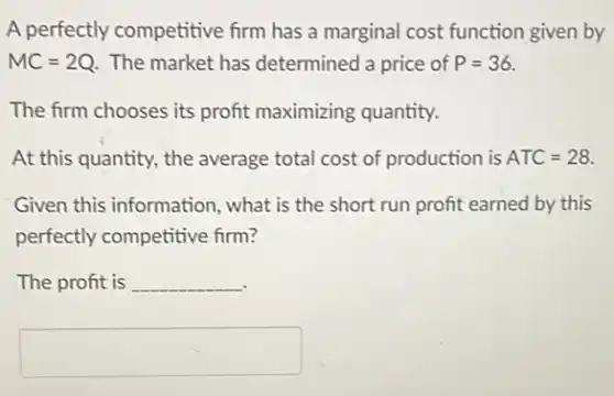 A perfectly competitive firm has a marginal cost function given by
MC=2Q The market has determined a price of P=36.
The firm chooses its profit maximizing quantity.
At this quantity, the average total cost of production is ATC=28.
Given this information , what is the short run profit earned by this
perfectly competitive firm?
The profit is __
square