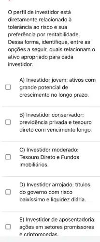 perfil de investidor está
diretamente relacionado à
tolerância ao risco e sua
preferência por rentabilidade.
Dessa forma , identifique, entre as
opções a seguir, quais relacionam o
ativo apropriado para cada
investidor.
A) Investidor jovem:ativos com
grande potencial de
crescimento no longo prazo.
B) Investidor conservador:
previdência privada e tesouro
direto com vencimento longo.
C) Investidor moderado:
Tesouro Direto e Fundos
Imobiliários.
D) Investidor arrojado:títulos
do governo com risco
baixíssimo e liquidez diária.
E) Investidor de aposentadoria:
ações em setores promissores
e criotomoedas.