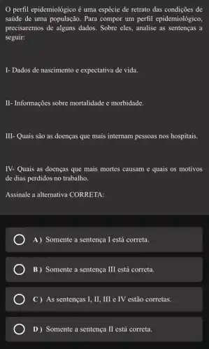 perfil epidemiológico acute (e) uma espécie de retrato das condições de
saúde de uma população . Para compor um perfil epidemiológico,
precisaremos de alguns dados. Sobre eles , analise as sentenças a
seguir:
I- Dados de nascimento e expectativa de vida.
II- Informações sobre mortalidade e morbidade.
III- Quais são as doenças que mais internam pessoas nos hospitais.
IV- Quais as doenças que mais mortes causam e quais os motivos
de dias perdidos no trabalho.
Assinale a alternativa CORRETA:
A) Somente a sentença I está correta.
B ) Somente a sentença III está correta.
C ) As sentenças I , II, III e IV estão corretas.
D ) Somente a sentença II está correta.