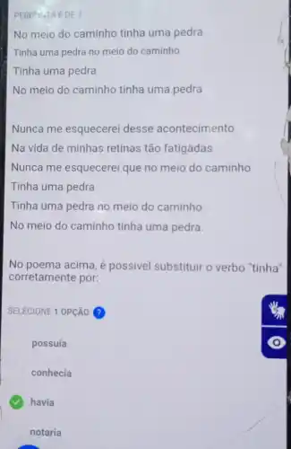 PERGINTA 6 DE 7
No meio do caminho tinha uma pedra
Tinha uma pedra no meio do caminho
Tinha uma pedra
No meio do caminho tinha uma pedra
Nunca me esquecerei desse acontecimento
Na vida de minhas retinas tão fatigadas
Nunca me esquecerei que no meio do caminho
Tinha uma pedra
Tinha uma pedra no meio do caminho
No meio do caminho tinha uma pedra.
No poema acima, é possivel substituir o verbo "tinha'
corretamente por:
SELECIONE 1 OPCâO ?
possuía
conhecia
havia
notaria