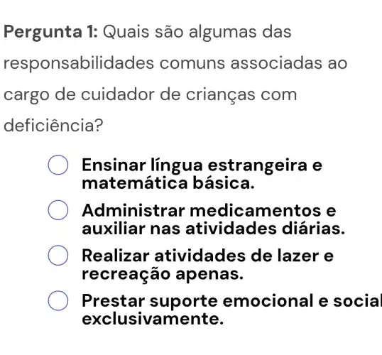 Pergunt a 1: Quais são as das
respo nsa bilidades comuns as sociadas ao
cargo de cuidado r de crianças c om
defi ciência?
Ensinar lingua es trangeira e
matemáti ca bás Ica.
Ad ministrar me dicamen tos e
auxiliar na s ativida des diá rias.
Reali zar ativida des de lazer e
recr eação apena S.
Pres tar sup orte e mocio nal e s ocial
excl usivam ente.