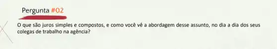 Pergunta #02
que são juros simples e compostos, e como você vê a abordagem desse assunto no dia a dia dos seus
colegas de trabalho na agência?