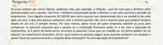 Pergunta #03
Os juros existem por vários fatores, podemos citar, por exemplo, a inflação - que faz com que o dinheiro sofra
desvalorização com o tempo . Com isso, o dinheiro emprestado tende a diminuir o seu valor durante o período do
empréstimo. Caso alguém empreste R 500,00 para outra pessoa num determinado dia e ao recebê-lo de volta
após um ano, o que esta pessoa compraria com a mesma quantia não será a mesma coisa que poderá comprar
depois de um ano ; é sempre menos. Por esse motivo, pelos riscos de quem empresta , existem os juros para
compensar os possiveis prejuizos que a pessoa ou a instituição financeira pode vir a ter com a operação de
empréstimo. a) A partir do texto acima, enumere os possíveis riscos que um cidadão ou um banco podem ter ao
adquirir um empréstimo financeiro. b) Por qual motivo as pessoas pagam juros quando compram um produto a
prazo? Qual seu posicionamento a respeito desta transação? Há uma operação de empréstimo?
AVA