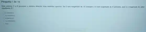 Pergunta 1 de 10
Dois vetores C e D possuem a mesma direção mas sentidos opostos. Se C tem magnitude de 10 unidades e D tem magnitude de 4 unidades, qual é a magnitude do vetor
resultante R?
6 UNIDADES
10 UNIDADES
4 UNIDADES
14 UNIDADES
nda