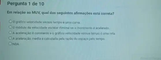 Pergunta 1 de 10
Em relação ao MUV,qual das seguintes afirmações está correta?
gráfico velocidade versus tempo é uma curva.
módulo da velocidade escalar diminui se o movimento é acelerado.
A aceleração é constante e o gráfico velocidade versus tempo é uma reta.
A aceleração média é calculada pela razão do espaço pelo tempo
NDA