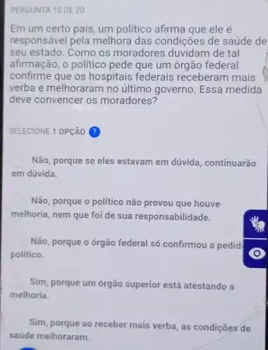 PERGUNTA 10 DE 20
Em um certo país um politico afirma que ele é
responsável pela melhora das condições de saúde de
seu estado. Como os moradores duvidam de tal
afirmação, o politico pede que um órgão federal
confirme que os hospitais federais receberam mais
verba e melhoraran no último governo Essa medida
deve convencer os moradores?
SELECIONE 1 OPção ?
Não, porque se eles estavam em dúvida , continuarão
em dúvida.
Não, porque o político não provou que houve
melhoria, nem que foi de sua responsabilidade.
Não, porque o órgão federal só confirmou a pedid
político.
Sim, porque um órgão superior está atestando a
melhoria.
Sim, porque ao receber mais verba, as condições de
saúde melhoraram.