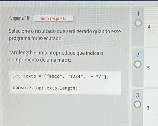 Pergunta 10: Sem resposta
Selecione o resultado que será gerado quando esse
programa for executado.
"arr.lengthé uma propriedade que indica o
comprimento de uma matriz
let texts = ["abcd", "1234"
console.log(texts.length);
1
4
2
5
3
3