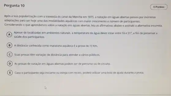 Pergunta 10
Após a sua popularização com a travessia do canal da Mancha em 1875, a natação em águas abertas passou por inúmeras
adaptações para ser hoje uma das modalidades aquáticas com maior crescimento e número de participantes.
Considerando o que aprendemos sobre a natação em águas abertas, leia as afirmativas abaixo e assinale a alternativa incorreta.
A
saúde dos participantes.
Apesar de localizadas em ambientes naturais, a temperatura da água dever estar entre 16 e 31^circ  a fim de preservar a
B A distância conhecida como maratona aquática é a prova de 10 Km.
C Suas provas têm variação de distância para atender a vários públicos.
D As provas de natação em águas abertas podem ser de percurso ou de circuito.
E Caso o participante seja iniciante ou esteja com receio, poderá utilizar uma boia de ajuda durante a prova.