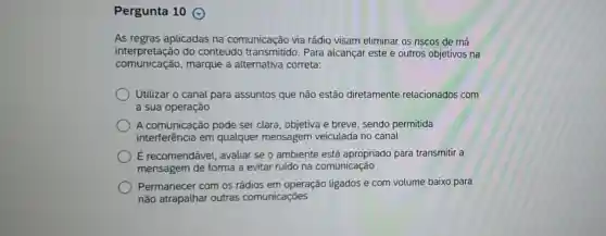 Pergunta 10
As regras aplicadas na comunicação via rádio visam eliminar os riscos de má
interpretação do conteúdo Para alcançar este e outros objetivos na
comunicação , marque a alternativa correta:
Utilizar o canal para assuntos que não estão diretamente relacionados com
a sua operação
A comunicação pode ser clara, objetiva e breve, sendo permitida
interferência em qualquer mensagem veiculada no canal
É recomendável avaliar se o ambiente está apropriado para transmitir a
mensagem de forma a evitar ruído na comunicação
Permanecer com os rádios em operação ligados e com volume baixo para
não atrapalhar outras comunicações