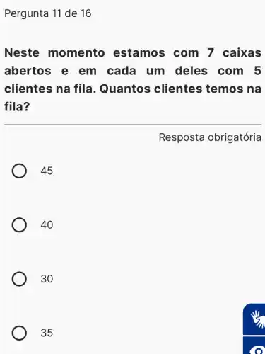 Pergunta 11 de 16
Neste momento estamos ; com 7 caixas
abertos e em cada um deles com 5
clientes na fila. Quantos clientes temos na
fila?
45
40
30
35